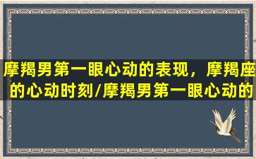 摩羯男第一眼心动的表现，摩羯座的心动时刻/摩羯男第一眼心动的表现，摩羯座的心动时刻-我的网站