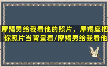 摩羯男给我看他的照片，摩羯座把你照片当背景看/摩羯男给我看他的照片，摩羯座把你照片当背景看-我的网站