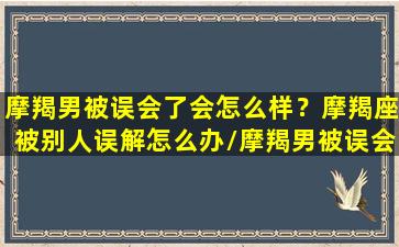 摩羯男被误会了会怎么样？摩羯座被别人误解怎么办/摩羯男被误会了会怎么样？摩羯座被别人误解怎么办-我的网站