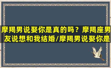 摩羯男说娶你是真的吗？摩羯座男友说想和我结婚/摩羯男说娶你是真的吗？摩羯座男友说想和我结婚-我的网站