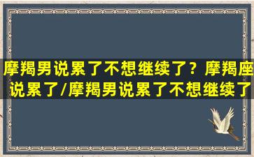 摩羯男说累了不想继续了？摩羯座说累了/摩羯男说累了不想继续了？摩羯座说累了-我的网站