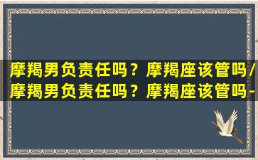 摩羯男负责任吗？摩羯座该管吗/摩羯男负责任吗？摩羯座该管吗-我的网站