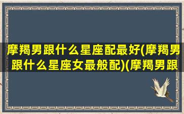 摩羯男跟什么星座配最好(摩羯男跟什么星座女最般配)(摩羯男跟什么星座合适)