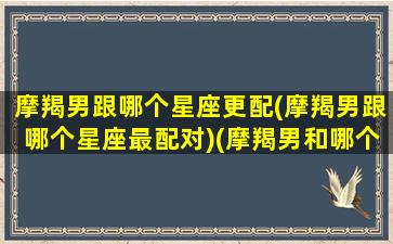 摩羯男跟哪个星座更配(摩羯男跟哪个星座最配对)(摩羯男和哪个星座最匹配)