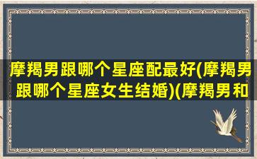 摩羯男跟哪个星座配最好(摩羯男跟哪个星座女生结婚)(摩羯男和哪个星座女生最配)