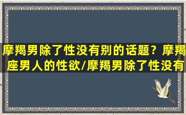 摩羯男除了性没有别的话题？摩羯座男人的性欲/摩羯男除了性没有别的话题？摩羯座男人的性欲-我的网站