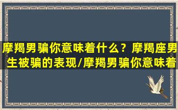 摩羯男骗你意味着什么？摩羯座男生被骗的表现/摩羯男骗你意味着什么？摩羯座男生被骗的表现-我的网站