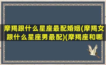 摩羯跟什么星座最配婚姻(摩羯女跟什么星座男最配)(摩羯座和哪些星座的女生)