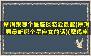 摩羯跟哪个星座谈恋爱最配(摩羯男最听哪个星座女的话)(摩羯座和什么星座恋爱)