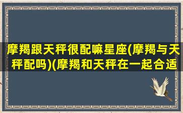 摩羯跟天秤很配嘛星座(摩羯与天秤配吗)(摩羯和天秤在一起合适吗)