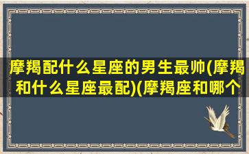 摩羯配什么星座的男生最帅(摩羯和什么星座最配)(摩羯座和哪个星座男最配)