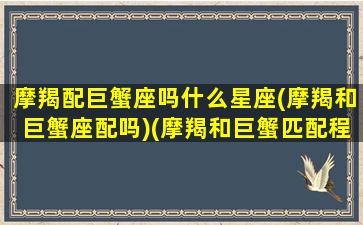 摩羯配巨蟹座吗什么星座(摩羯和巨蟹座配吗)(摩羯和巨蟹匹配程度)