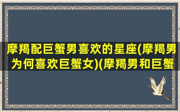 摩羯配巨蟹男喜欢的星座(摩羯男为何喜欢巨蟹女)(摩羯男和巨蟹女星座匹配值)