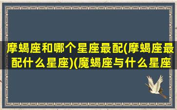 摩蝎座和哪个星座最配(摩蝎座最配什么星座)(魔蝎座与什么星座相配)