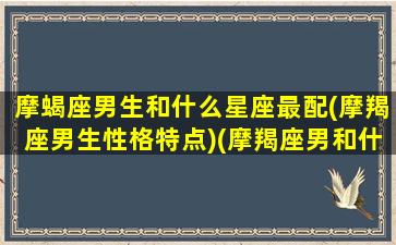 摩蝎座男生和什么星座最配(摩羯座男生性格特点)(摩羯座男和什么星座配对)