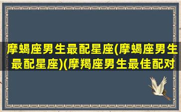 摩蝎座男生最配星座(摩蝎座男生最配星座)(摩羯座男生最佳配对星座)