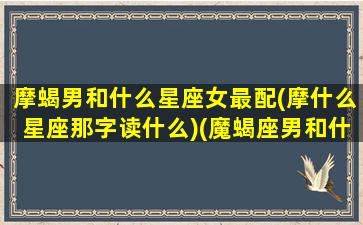 摩蝎男和什么星座女最配(摩什么星座那字读什么)(魔蝎座男和什么星座女配)