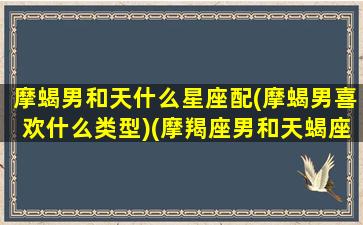 摩蝎男和天什么星座配(摩蝎男喜欢什么类型)(摩羯座男和天蝎座男配吗)