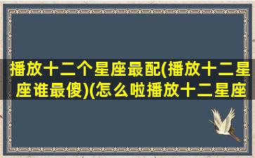 播放十二个星座最配(播放十二星座谁最傻)(怎么啦播放十二星座谁最傻)