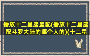 播放十二星座最配(播放十二星座配斗罗大陆的哪个人的)(十二星座配对的斗罗大陆人物)