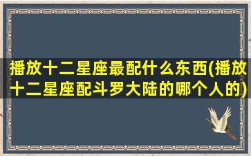 播放十二星座最配什么东西(播放十二星座配斗罗大陆的哪个人的)(播放十二星座适合长什么样)