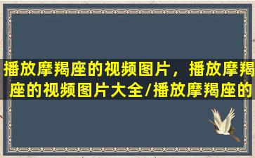 播放摩羯座的视频图片，播放摩羯座的视频图片大全/播放摩羯座的视频图片，播放摩羯座的视频图片大全-我的网站