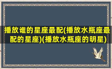 播放谁的星座最配(播放水瓶座最配的星座)(播放水瓶座的明星)