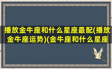 播放金牛座和什么星座最配(播放金牛座运势)(金牛座和什么星座最配的短视频)