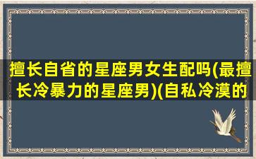 擅长自省的星座男女生配吗(最擅长冷暴力的星座男)(自私冷漠的星座)