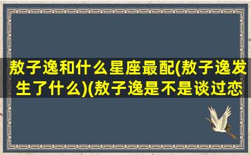 敖子逸和什么星座最配(敖子逸发生了什么)(敖子逸是不是谈过恋爱)