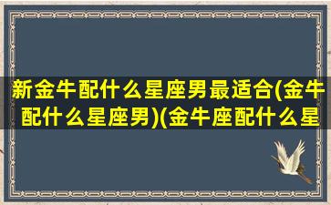 新金牛配什么星座男最适合(金牛配什么星座男)(金牛座配什么星座的男生最好)