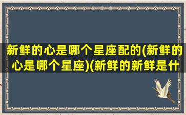 新鲜的心是哪个星座配的(新鲜的心是哪个星座)(新鲜的新鲜是什么意思)