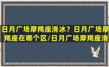 日月广场摩羯座滑冰？日月广场摩羯座在哪个区/日月广场摩羯座滑冰？日月广场摩羯座在哪个区-我的网站