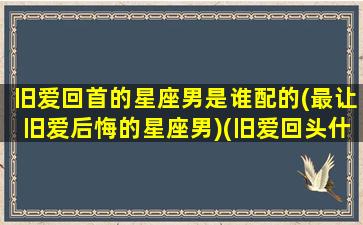 旧爱回首的星座男是谁配的(最让旧爱后悔的星座男)(旧爱回头什么意思)