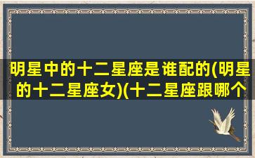 明星中的十二星座是谁配的(明星的十二星座女)(十二星座跟哪个明星最配)