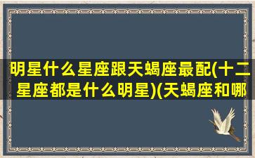 明星什么星座跟天蝎座最配(十二星座都是什么明星)(天蝎座和哪个明星一个星座)