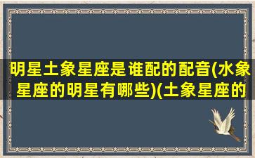 明星土象星座是谁配的配音(水象星座的明星有哪些)(土象星座的男明星)