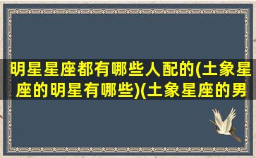 明星星座都有哪些人配的(土象星座的明星有哪些)(土象星座的男明星)