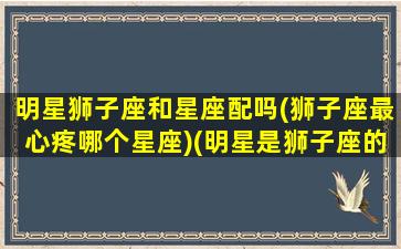 明星狮子座和星座配吗(狮子座最心疼哪个星座)(明星是狮子座的有谁)