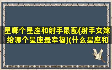 星哪个星座和射手最配(射手女嫁给哪个星座最幸福)(什么星座和射手女)