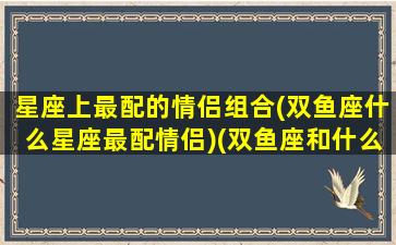 星座上最配的情侣组合(双鱼座什么星座最配情侣)(双鱼座和什么星座最适合做情侣)