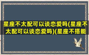 星座不太配可以谈恋爱吗(星座不太配可以谈恋爱吗)(星座不搭能在一起吗)