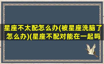 星座不太配怎么办(被星座洗脑了怎么办)(星座不配对能在一起吗)