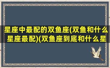 星座中最配的双鱼座(双鱼和什么星座最配)(双鱼座到底和什么星座最配)