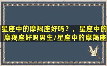 星座中的摩羯座好吗？，星座中的摩羯座好吗男生/星座中的摩羯座好吗？，星座中的摩羯座好吗男生-我的网站