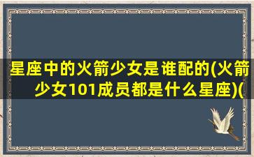 星座中的火箭少女是谁配的(火箭少女101成员都是什么星座)(火箭少女101哪个最漂亮)