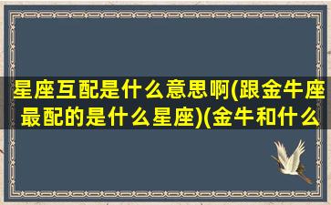 星座互配是什么意思啊(跟金牛座最配的是什么星座)(金牛和什么星座互补)