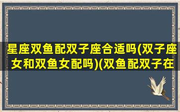 星座双鱼配双子座合适吗(双子座女和双鱼女配吗)(双鱼配双子在一起合适吗)