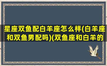 星座双鱼配白羊座怎么样(白羊座和双鱼男配吗)(双鱼座和白羊的匹配度是多少)