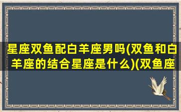 星座双鱼配白羊座男吗(双鱼和白羊座的结合星座是什么)(双鱼座跟白羊配吗)